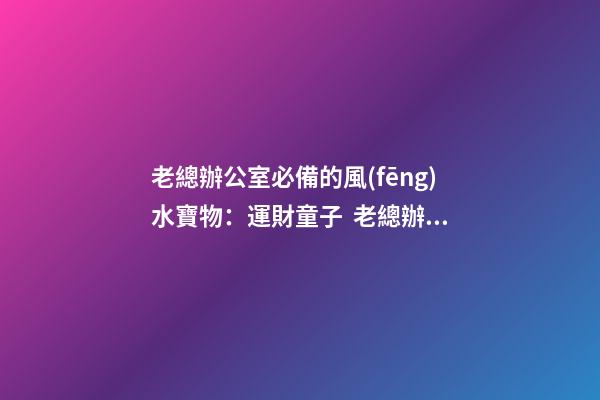老總辦公室必備的風(fēng)水寶物：運財童子  老總辦公室寫字臺風(fēng)水布置（一）